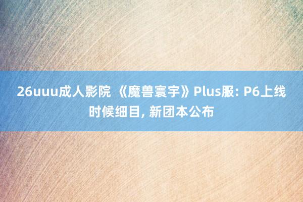 26uuu成人影院 《魔兽寰宇》Plus服: P6上线时候细目， 新团本公布