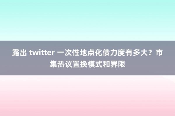 露出 twitter 一次性地点化债力度有多大？市集热议置换模式和界限