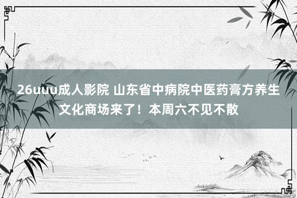 26uuu成人影院 山东省中病院中医药膏方养生文化商场来了！本周六不见不散