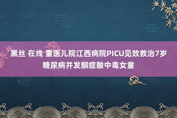 黑丝 在线 重医儿院江西病院PICU见效救治7岁糖尿病并发酮症酸中毒女童