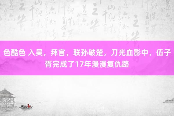 色酷色 入吴，拜官，联孙破楚，刀光血影中，伍子胥完成了17年漫漫复仇路