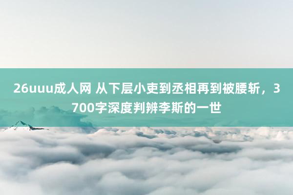 26uuu成人网 从下层小吏到丞相再到被腰斩，3700字深度判辨李斯的一世