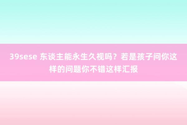 39sese 东谈主能永生久视吗？若是孩子问你这样的问题你不错这样汇报