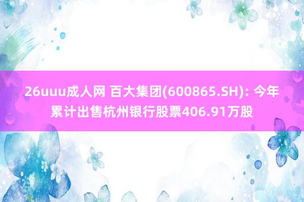 26uuu成人网 百大集团(600865.SH): 今年累计出售杭州银行股票406.91万股