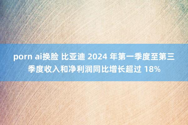 porn ai换脸 比亚迪 2024 年第一季度至第三季度收入和净利润同比增长超过 18%