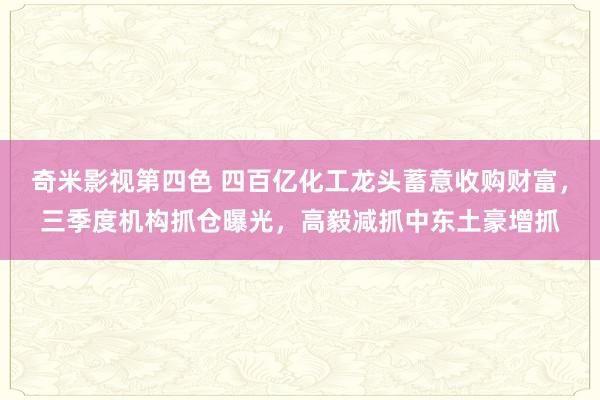 奇米影视第四色 四百亿化工龙头蓄意收购财富，三季度机构抓仓曝光，高毅减抓中东土豪增抓