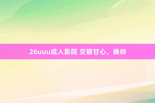 26uuu成人影院 交银甘心，换帅