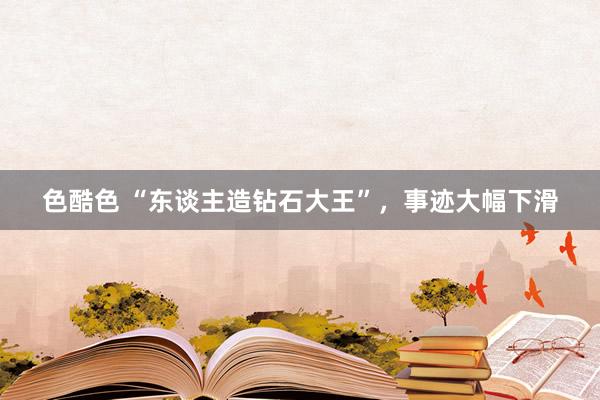 色酷色 “东谈主造钻石大王”，事迹大幅下滑