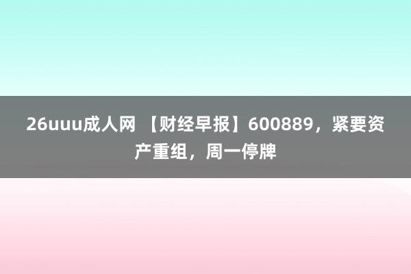 26uuu成人网 【财经早报】600889，紧要资产重组，周一停牌