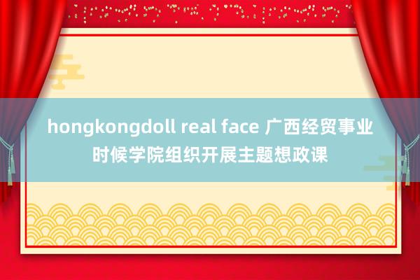 hongkongdoll real face 广西经贸事业时候学院组织开展主题想政课