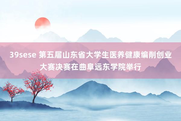 39sese 第五届山东省大学生医养健康编削创业大赛决赛在曲阜远东学院举行