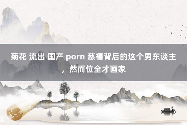 菊花 流出 国产 porn 慈禧背后的这个男东谈主，然而位全才画家