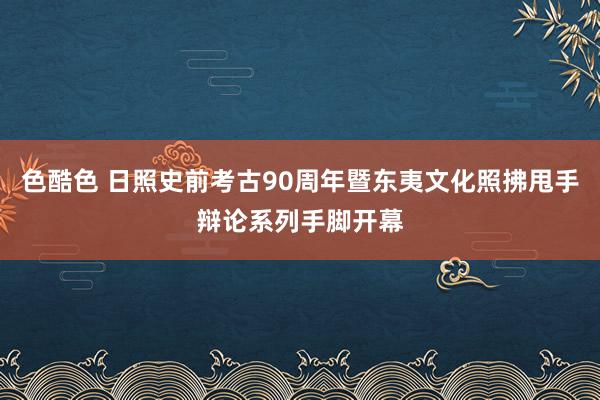 色酷色 日照史前考古90周年暨东夷文化照拂甩手辩论系列手脚开幕