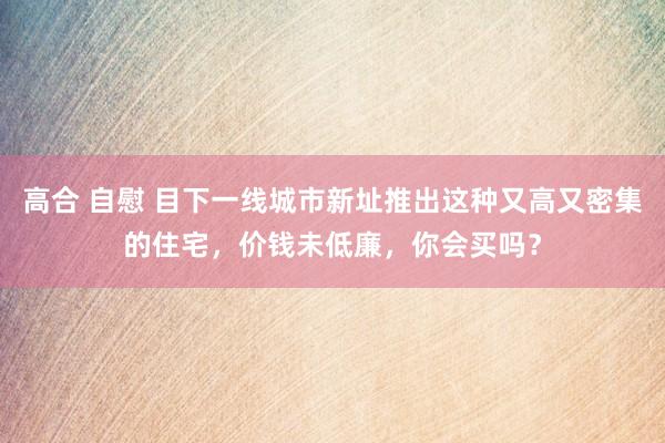 高合 自慰 目下一线城市新址推出这种又高又密集的住宅，价钱未低廉，你会买吗？