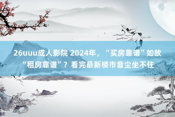 26uuu成人影院 2024年，“买房靠谱”如故“租房靠谱”？看完最新楼市音尘坐不住