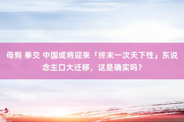 母狗 拳交 中国或将迎来「终末一次天下性」东说念主口大迁移，这是确实吗？