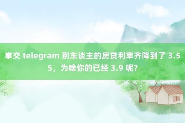 拳交 telegram 别东谈主的房贷利率齐降到了 3.55，为啥你的已经 3.9 呢？