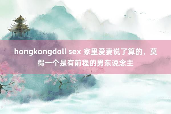 hongkongdoll sex 家里爱妻说了算的，莫得一个是有前程的男东说念主