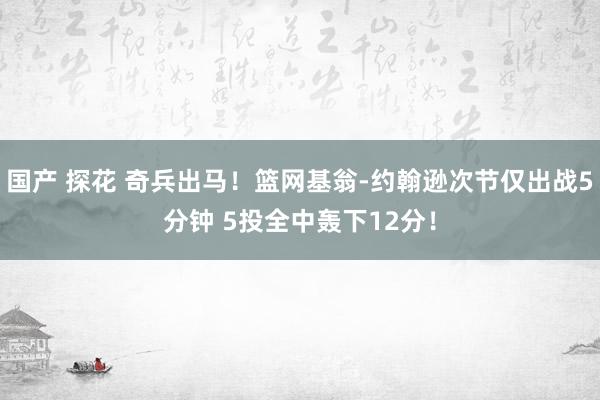 国产 探花 奇兵出马！篮网基翁-约翰逊次节仅出战5分钟 5投全中轰下12分！