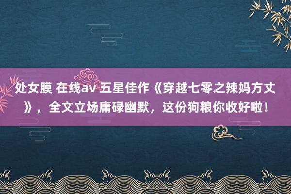 处女膜 在线av 五星佳作《穿越七零之辣妈方丈》，全文立场庸碌幽默，这份狗粮你收好啦！