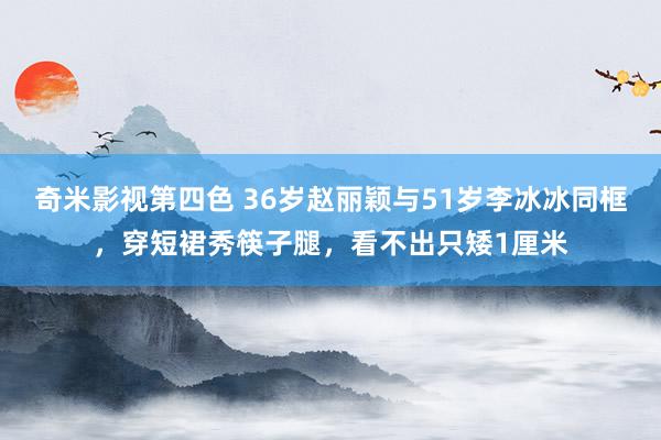 奇米影视第四色 36岁赵丽颖与51岁李冰冰同框，穿短裙秀筷子腿，看不出只矮1厘米