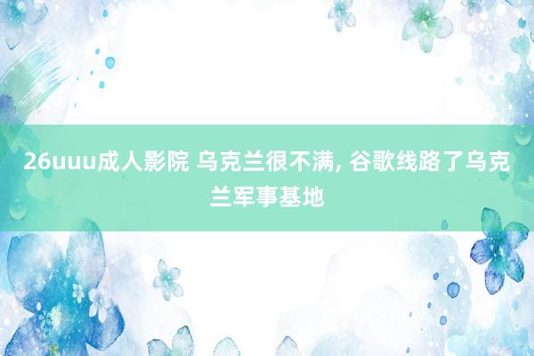 26uuu成人影院 乌克兰很不满， 谷歌线路了乌克兰军事基地