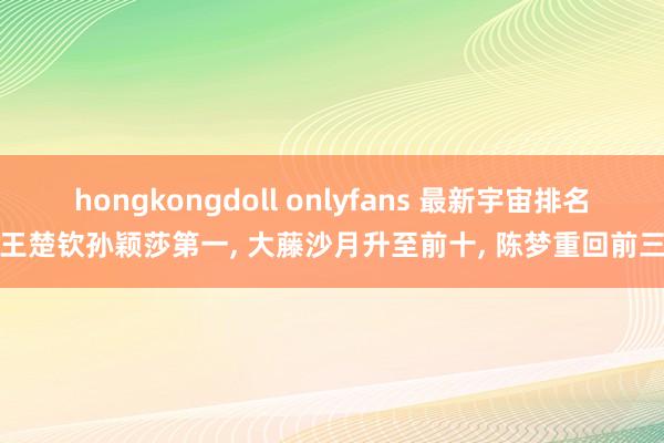 hongkongdoll onlyfans 最新宇宙排名王楚钦孙颖莎第一， 大藤沙月升至前十， 陈梦重回前三