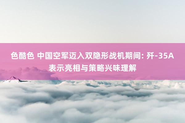 色酷色 中国空军迈入双隐形战机期间: 歼-35A表示亮相与策略兴味理解