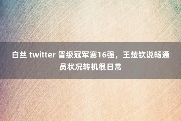 白丝 twitter 晋级冠军赛16强，王楚钦说畅通员状况转机很日常