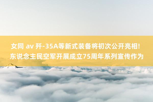 女同 av 歼-35A等新式装备将初次公开亮相! 东说念主民空军开展成立75周年系列宣传作为