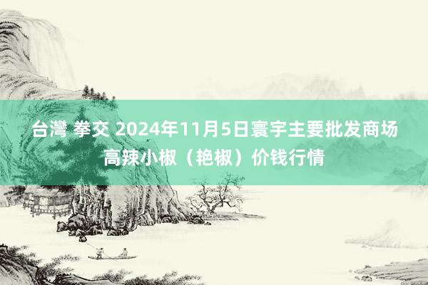 台灣 拳交 2024年11月5日寰宇主要批发商场高辣小椒（艳椒）价钱行情