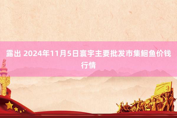 露出 2024年11月5日寰宇主要批发市集鮰鱼价钱行情