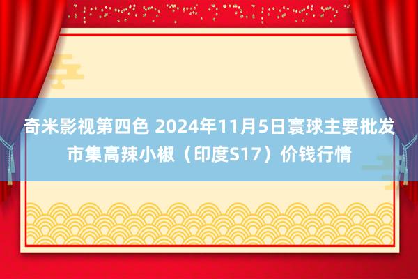 奇米影视第四色 2024年11月5日寰球主要批发市集高辣小椒（印度S17）价钱行情