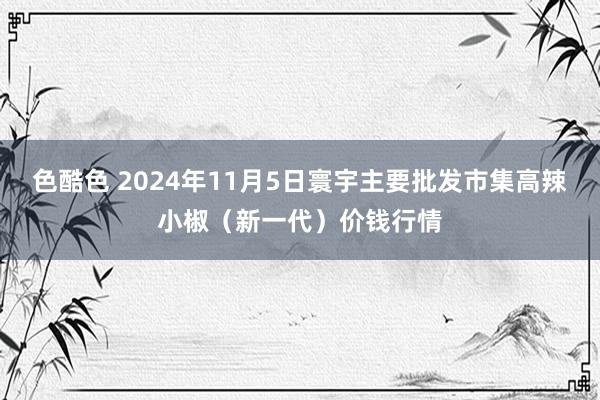 色酷色 2024年11月5日寰宇主要批发市集高辣小椒（新一代）价钱行情