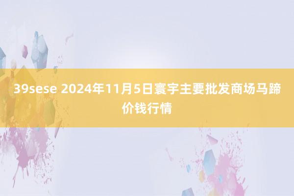 39sese 2024年11月5日寰宇主要批发商场马蹄价钱行情