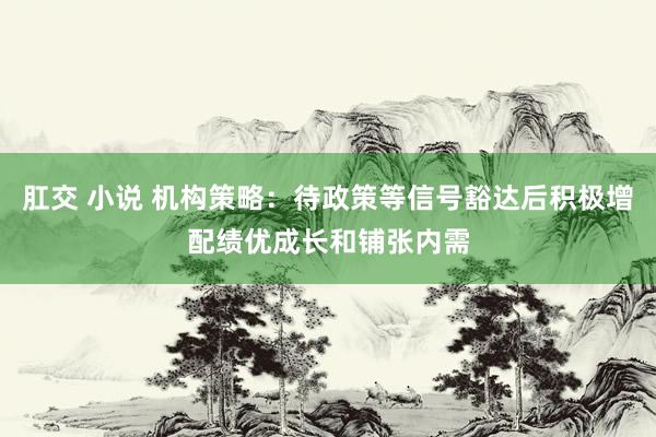 肛交 小说 机构策略：待政策等信号豁达后积极增配绩优成长和铺张内需