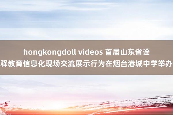 hongkongdoll videos 首届山东省诠释教育信息化现场交流展示行为在烟台港城中学举办