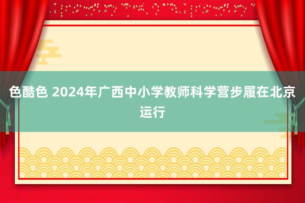 色酷色 2024年广西中小学教师科学营步履在北京运行