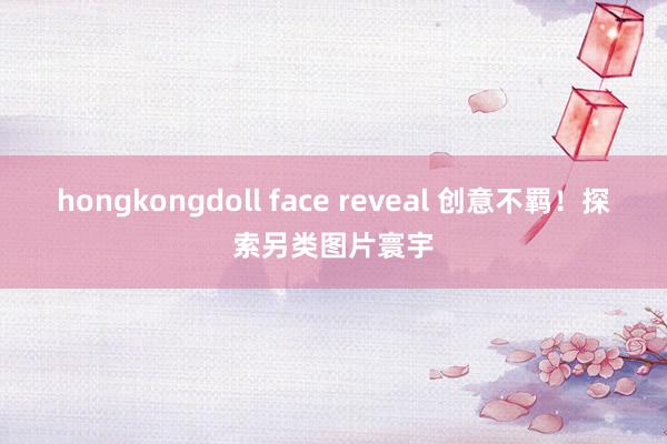 hongkongdoll face reveal 创意不羁！探索另类图片寰宇