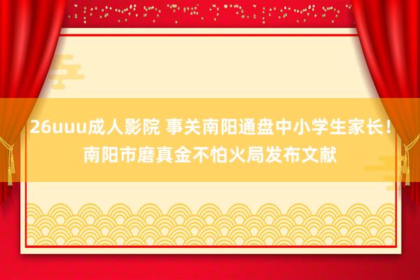 26uuu成人影院 事关南阳通盘中小学生家长！南阳市磨真金不怕火局发布文献