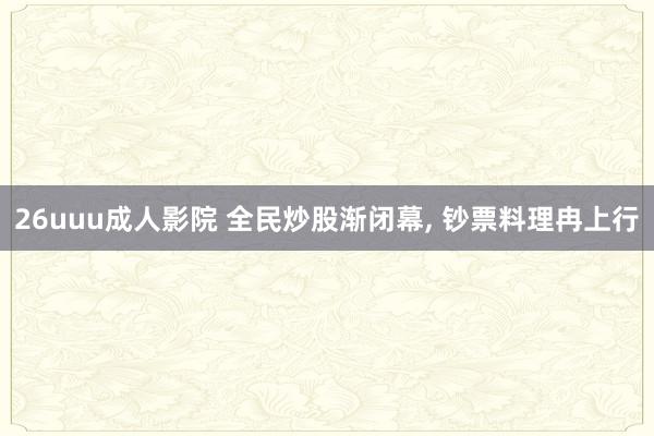 26uuu成人影院 全民炒股渐闭幕， 钞票料理冉上行