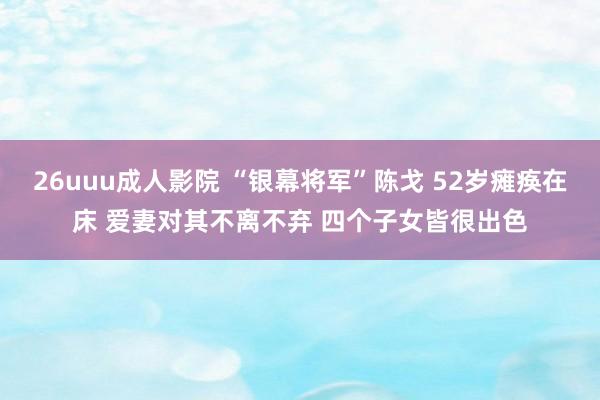 26uuu成人影院 “银幕将军”陈戈 52岁瘫痪在床 爱妻对其不离不弃 四个子女皆很出色