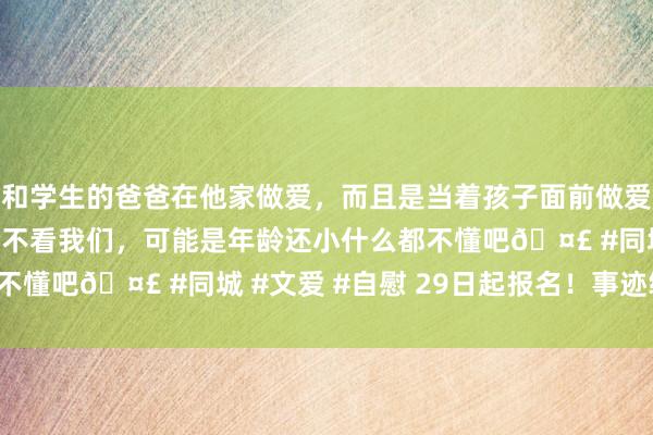 和学生的爸爸在他家做爱，而且是当着孩子面前做爱，太刺激了，孩子完全不看我们，可能是年龄还小什么都不懂吧🤣 #同城 #文爱 #自慰 29日起报名！事迹编制！