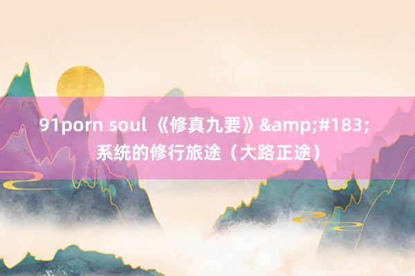 91porn soul 《修真九要》&#183; 系统的修行旅途（大路正途）