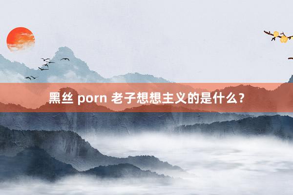 黑丝 porn 老子想想主义的是什么？