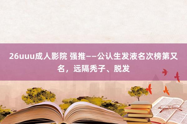 26uuu成人影院 强推——公认生发液名次榜第又名，远隔秃子、脱发