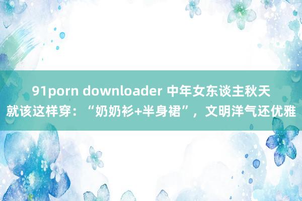 91porn downloader 中年女东谈主秋天就该这样穿：“奶奶衫+半身裙”，文明洋气还优雅