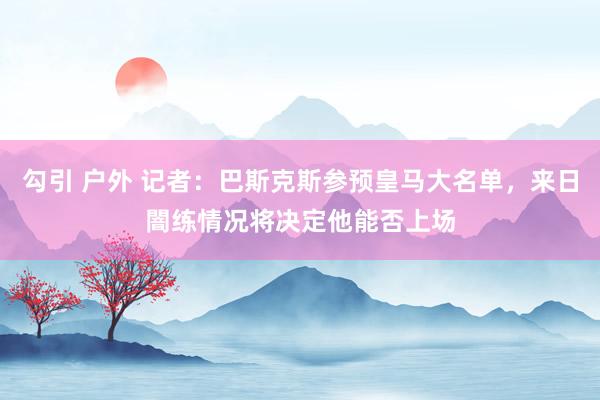 勾引 户外 记者：巴斯克斯参预皇马大名单，来日闇练情况将决定他能否上场