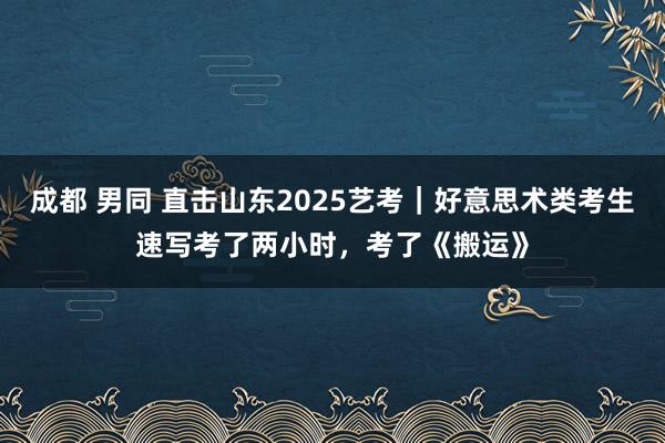 成都 男同 直击山东2025艺考｜好意思术类考生速写考了两小时，考了《搬运》