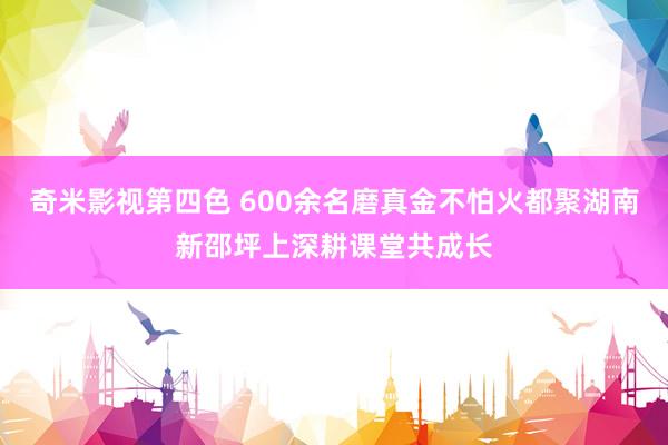 奇米影视第四色 600余名磨真金不怕火都聚湖南新邵坪上深耕课堂共成长